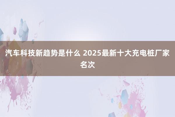 汽车科技新趋势是什么 2025最新十大充电桩厂家名次