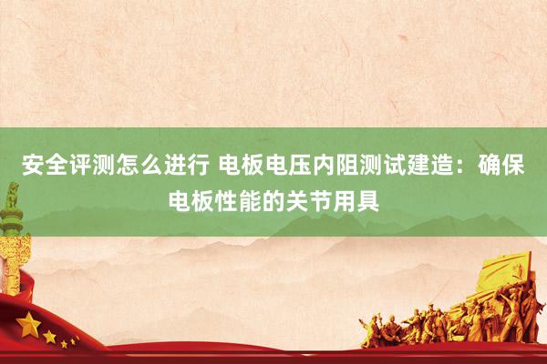 安全评测怎么进行 电板电压内阻测试建造：确保电板性能的关节用具