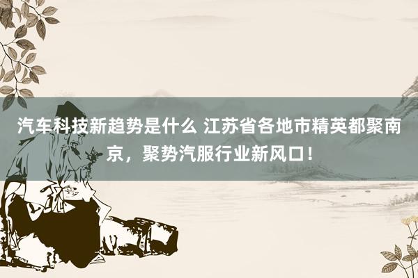 汽车科技新趋势是什么 江苏省各地市精英都聚南京，聚势汽服行业