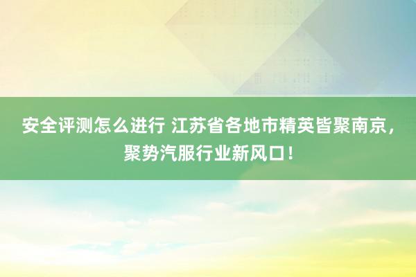 安全评测怎么进行 江苏省各地市精英皆聚南京，聚势汽服行业新风