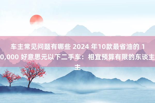 车主常见问题有哪些 2024 年10款最省油的 10,000 好意思元以下二手车：相宜预算有限的东谈主