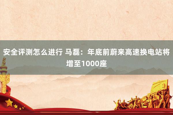 安全评测怎么进行 马磊：年底前蔚来高速换电站将增至1000座