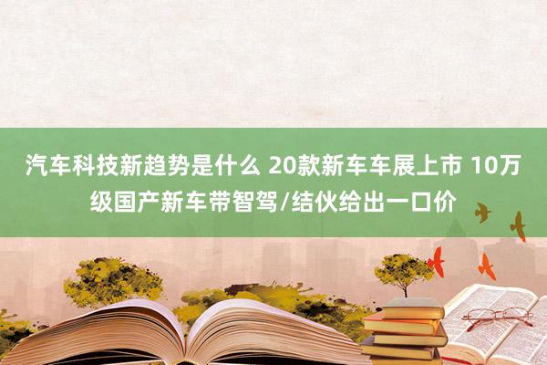 汽车科技新趋势是什么 20款新车车展上市 10万级国产新车带智驾/结伙给出一口价