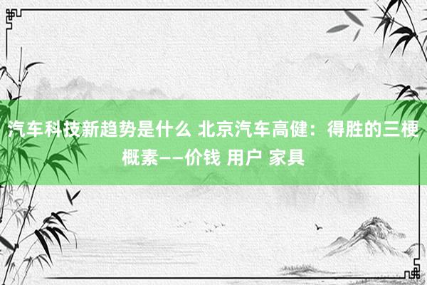 汽车科技新趋势是什么 北京汽车高健：得胜的三梗概素——价钱 用户 家具