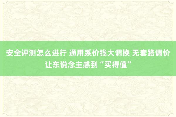 安全评测怎么进行 通用系价钱大调换 无套路调价让东说念主感到“买得值”