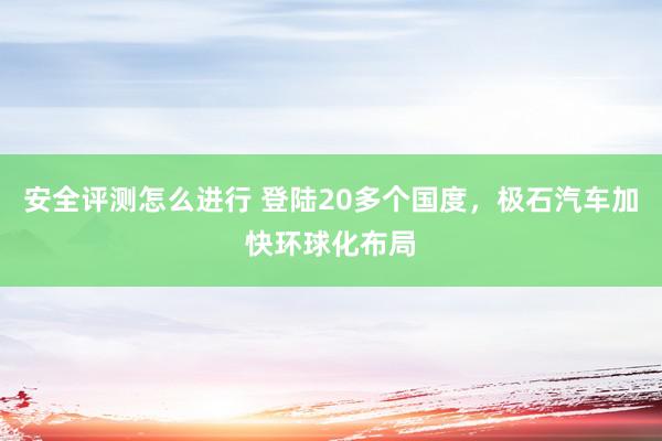 安全评测怎么进行 登陆20多个国度，极石汽车加快环球化布局