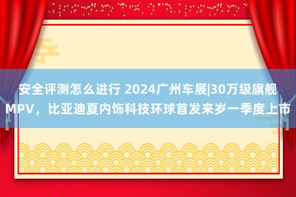 安全评测怎么进行 2024广州车展|30万级旗舰MPV，比亚迪夏内饰科技环球首发来岁一季度上市