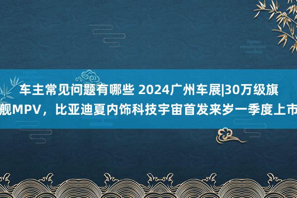 车主常见问题有哪些 2024广州车展|30万级旗舰MPV，比亚迪夏内饰科技宇宙首发来岁一季度上市