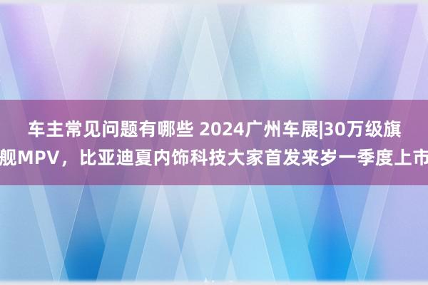 车主常见问题有哪些 2024广州车展|30万级旗舰MPV，比亚迪夏内饰科技大家首发来岁一季度上市