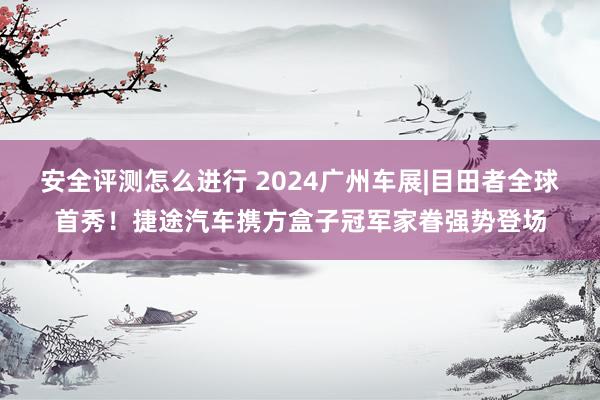 安全评测怎么进行 2024广州车展|目田者全球首秀！捷途汽车携方盒子冠军家眷强势登场