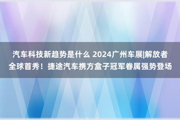 汽车科技新趋势是什么 2024广州车展|解放者全球首秀！捷途汽车携方盒子冠军眷属强势登场