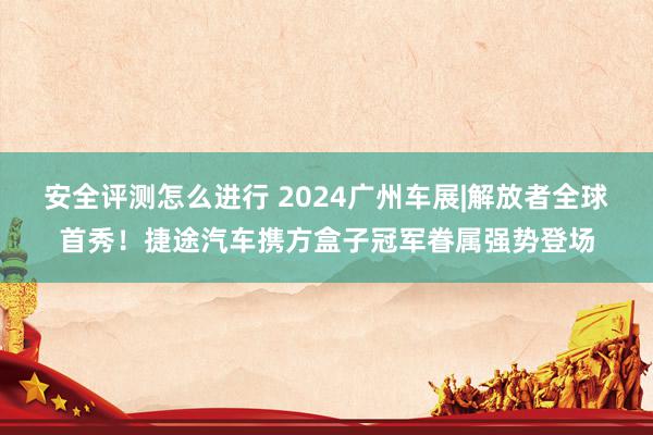 安全评测怎么进行 2024广州车展|解放者全球首秀！捷途汽车携方盒子冠军眷属强势登场