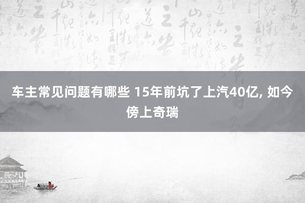 车主常见问题有哪些 15年前坑了上汽40亿, 如今傍上奇瑞