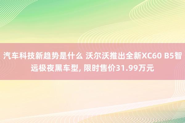 汽车科技新趋势是什么 沃尔沃推出全新XC60 B5智远极夜黑车型, 限时售价31.99万元