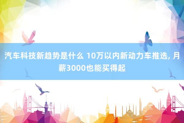 汽车科技新趋势是什么 10万以内新动力车推选, 月薪3000也能买得起