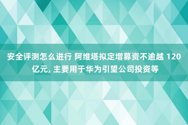 安全评测怎么进行 阿维塔拟定增募资不逾越 120 亿元, 主