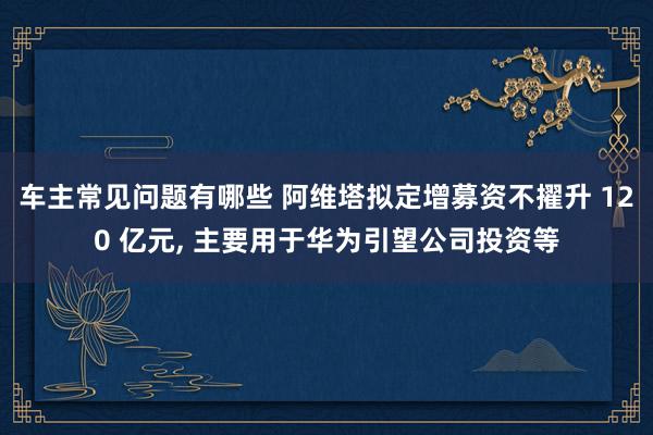 车主常见问题有哪些 阿维塔拟定增募资不擢升 120 亿元, 