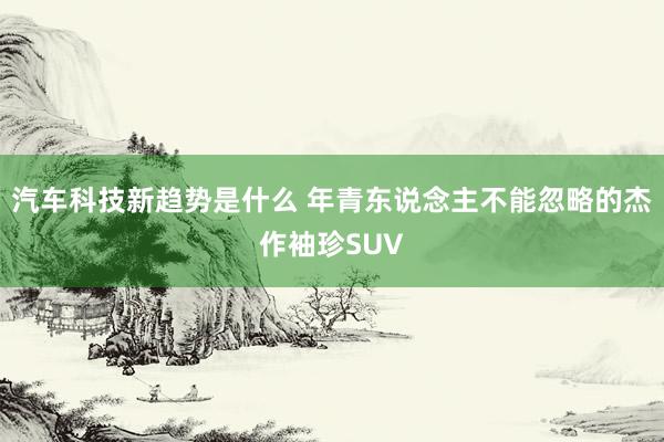 汽车科技新趋势是什么 年青东说念主不能忽略的杰作袖珍SUV