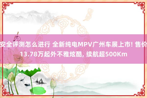 安全评测怎么进行 全新纯电MPV广州车展上市! 售价13.78万起外不雅炫酷, 续航超500Km