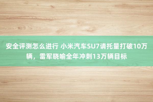 安全评测怎么进行 小米汽车SU7请托量打破10万辆，雷军晓喻全年冲刺13万辆目标