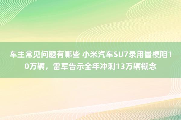 车主常见问题有哪些 小米汽车SU7录用量梗阻10万辆，雷军告示全年冲刺13万辆概念