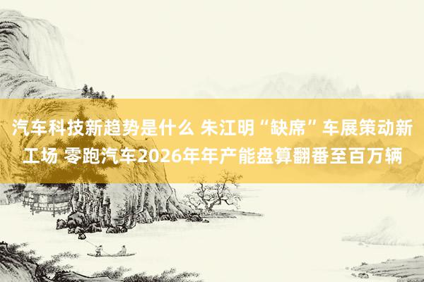 汽车科技新趋势是什么 朱江明“缺席”车展策动新工场 零跑汽车2026年年产能盘算翻番至百万辆