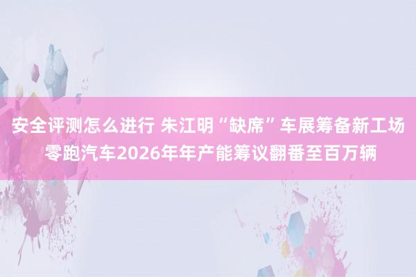 安全评测怎么进行 朱江明“缺席”车展筹备新工场 零跑汽车2026年年产能筹议翻番至百万辆