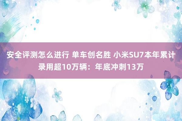 安全评测怎么进行 单车创名胜 小米SU7本年累计录用超10万辆：年底冲刺13万