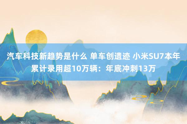 汽车科技新趋势是什么 单车创遗迹 小米SU7本年累计录用超10万辆：年底冲刺13万