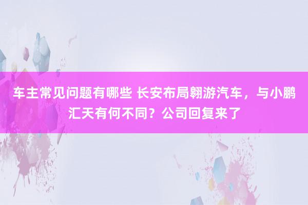 车主常见问题有哪些 长安布局翱游汽车，与小鹏汇天有何不同？公司回复来了