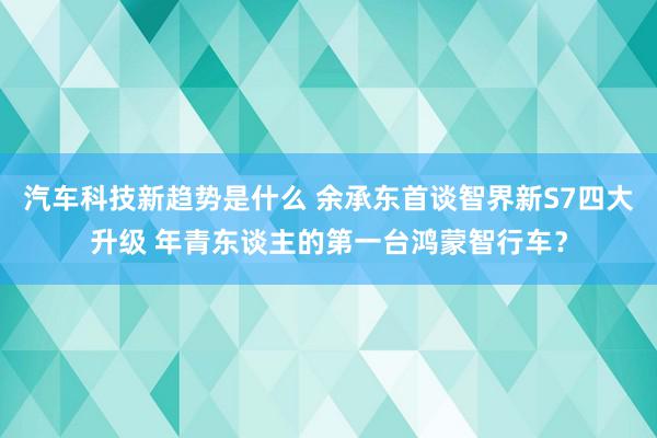 汽车科技新趋势是什么 余承东首谈智界新S7四大升级 年青东谈主的第一台鸿蒙智行车？