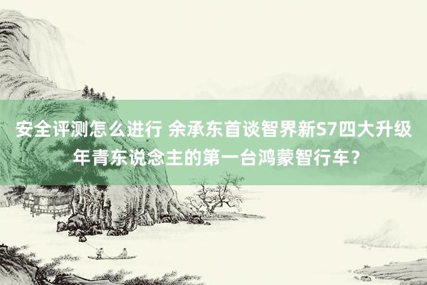 安全评测怎么进行 余承东首谈智界新S7四大升级 年青东说念主的第一台鸿蒙智行车？