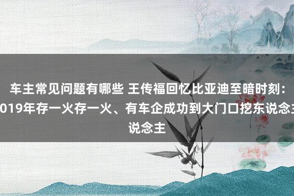 车主常见问题有哪些 王传福回忆比亚迪至暗时刻：2019年存一火存一火、有车企成功到大门口挖东说念主