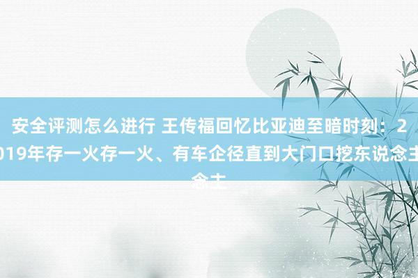 安全评测怎么进行 王传福回忆比亚迪至暗时刻：2019年存一火存一火、有车企径直到大门口挖东说念主