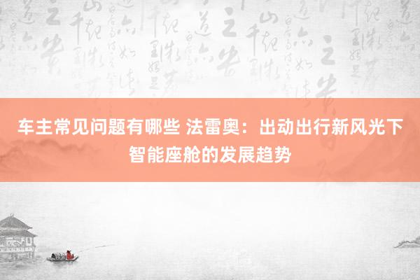 车主常见问题有哪些 法雷奥：出动出行新风光下智能座舱的发展趋势