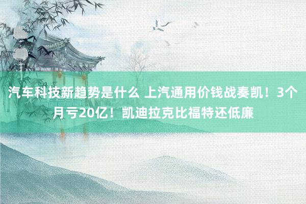 汽车科技新趋势是什么 上汽通用价钱战奏凯！3个月亏20亿！凯迪拉克比福特还低廉