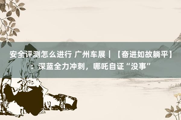 安全评测怎么进行 广州车展｜【奋进如故躺平】：深蓝全力冲刺，哪吒自证“没事”