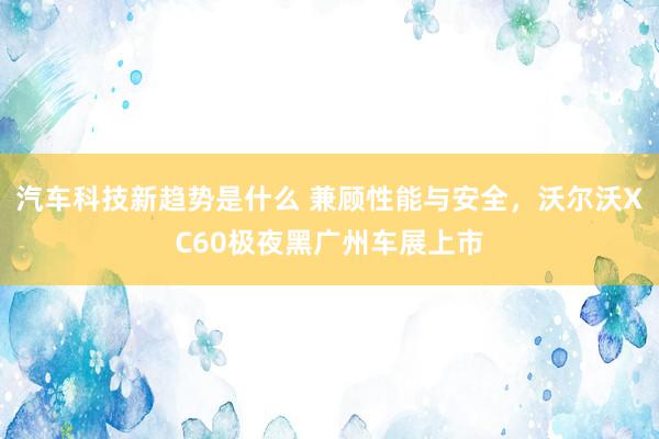 汽车科技新趋势是什么 兼顾性能与安全，沃尔沃XC60极夜黑广州车展上市