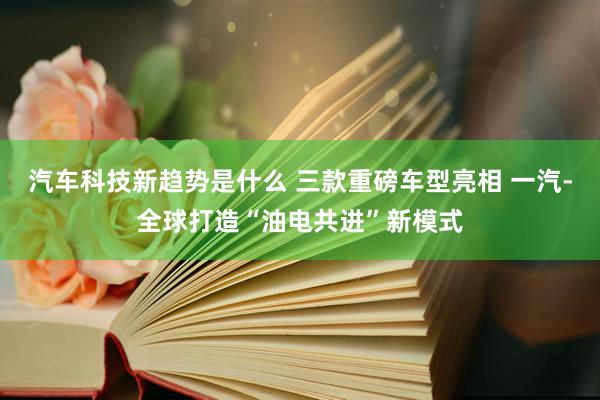 汽车科技新趋势是什么 三款重磅车型亮相 一汽-全球打造“油电共进”新模式