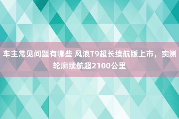 车主常见问题有哪些 风浪T9超长续航版上市，实测轮廓续航超2100公里