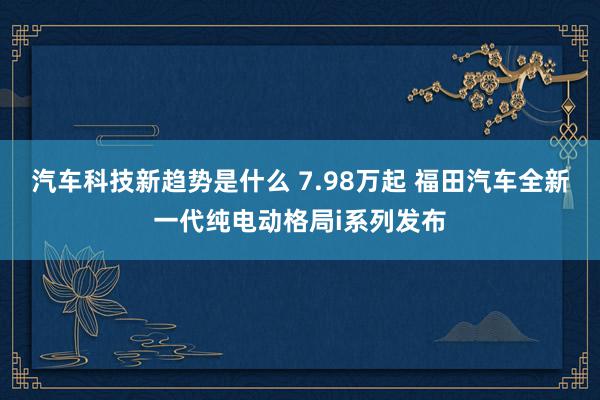 汽车科技新趋势是什么 7.98万起 福田汽车全新一代纯电动格局i系列发布