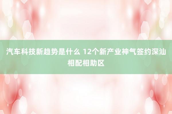 汽车科技新趋势是什么 12个新产业神气签约深汕相配相助区