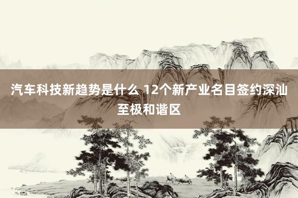 汽车科技新趋势是什么 12个新产业名目签约深汕至极和谐区